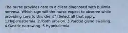 The nurse provides care to a client diagnosed with bulimia nervosa. Which sign will the nurse expect to observe while providing care to this client? (Select all that apply.) 1.Hypernatremia. 2.Tooth erosion. 3.Parotid gland swelling. 4.Gastric narrowing. 5.Hypokalemia.