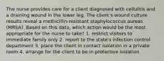 The nurse provides care for a client diagnosed with cellulitis and a draining wound in the lower leg. The client's wound culture results reveal a methicillin-resistant staphylococcus aureas (MRSA). Based on this data, which action would be the most appropriate for the nurse to take? 1. restrict visitors to immediate family only 2. report to the state's infection control department 3. place the client in contact isolation in a private room 4. arrange for the client to be in protective isolation