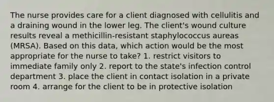 The nurse provides care for a client diagnosed with cellulitis and a draining wound in the lower leg. The client's wound culture results reveal a methicillin-resistant staphylococcus aureas (MRSA). Based on this data, which action would be the most appropriate for the nurse to take? 1. restrict visitors to immediate family only 2. report to the state's infection control department 3. place the client in contact isolation in a private room 4. arrange for the client to be in protective isolation