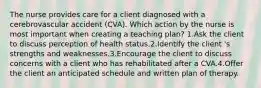 The nurse provides care for a client diagnosed with a cerebrovascular accident (CVA). Which action by the nurse is most important when creating a teaching plan? 1.Ask the client to discuss perception of health status.2.Identify the client 's strengths and weaknesses.3.Encourage the client to discuss concerns with a client who has rehabilitated after a CVA.4.Offer the client an anticipated schedule and written plan of therapy.