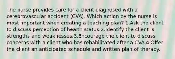 The nurse provides care for a client diagnosed with a cerebrovascular accident (CVA). Which action by the nurse is most important when creating a teaching plan? 1.Ask the client to discuss perception of health status.2.Identify the client 's strengths and weaknesses.3.Encourage the client to discuss concerns with a client who has rehabilitated after a CVA.4.Offer the client an anticipated schedule and written plan of therapy.