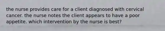 the nurse provides care for a client diagnosed with cervical cancer. the nurse notes the client appears to have a poor appetite. which intervention by the nurse is best?