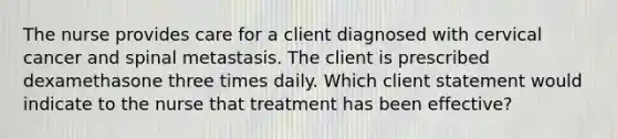 The nurse provides care for a client diagnosed with cervical cancer and spinal metastasis. The client is prescribed dexamethasone three times daily. Which client statement would indicate to the nurse that treatment has been effective?