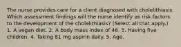 The nurse provides care for a client diagnosed with cholelithiasis. Which assessment findings will the nurse identify as risk factors to the development of the cholelithiasis? (Select all that apply.) 1. A vegan diet. 2. A body mass index of 46. 3. Having five children. 4. Taking 81 mg aspirin daily. 5. Age.