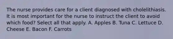 The nurse provides care for a client diagnosed with cholelithiasis. It is most important for the nurse to instruct the client to avoid which food? Select all that apply. A. Apples B. Tuna C. Lettuce D. Cheese E. Bacon F. Carrots