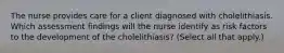 The nurse provides care for a client diagnosed with cholelithiasis. Which assessment findings will the nurse identify as risk factors to the development of the cholelithiasis? (Select all that apply.)