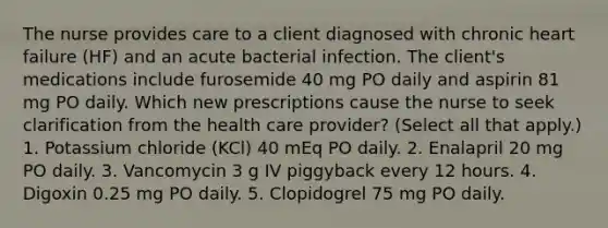 The nurse provides care to a client diagnosed with chronic heart failure (HF) and an acute bacterial infection. The client's medications include furosemide 40 mg PO daily and aspirin 81 mg PO daily. Which new prescriptions cause the nurse to seek clarification from the health care provider? (Select all that apply.) 1. Potassium chloride (KCl) 40 mEq PO daily. 2. Enalapril 20 mg PO daily. 3. Vancomycin 3 g IV piggyback every 12 hours. 4. Digoxin 0.25 mg PO daily. 5. Clopidogrel 75 mg PO daily.