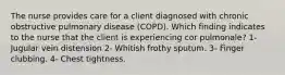 The nurse provides care for a client diagnosed with chronic obstructive pulmonary disease (COPD). Which finding indicates to the nurse that the client is experiencing cor pulmonale? 1- Jugular vein distension 2- Whitish frothy sputum. 3- Finger clubbing. 4- Chest tightness.