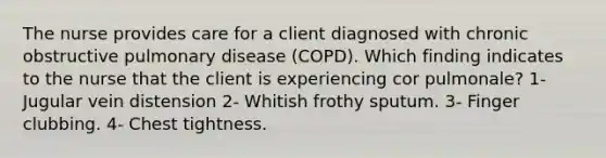 The nurse provides care for a client diagnosed with chronic obstructive pulmonary disease (COPD). Which finding indicates to the nurse that the client is experiencing cor pulmonale? 1- Jugular vein distension 2- Whitish frothy sputum. 3- Finger clubbing. 4- Chest tightness.