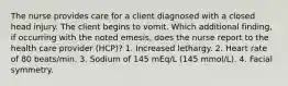 The nurse provides care for a client diagnosed with a closed head injury. The client begins to vomit. Which additional finding, if occurring with the noted emesis, does the nurse report to the health care provider (HCP)? 1. Increased lethargy. 2. Heart rate of 80 beats/min. 3. Sodium of 145 mEq/L (145 mmol/L). 4. Facial symmetry.