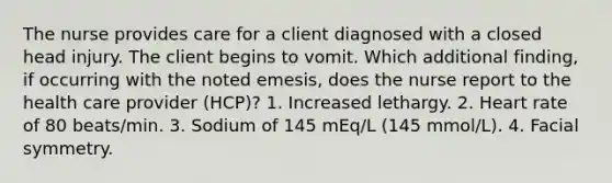 The nurse provides care for a client diagnosed with a closed head injury. The client begins to vomit. Which additional finding, if occurring with the noted emesis, does the nurse report to the health care provider (HCP)? 1. Increased lethargy. 2. Heart rate of 80 beats/min. 3. Sodium of 145 mEq/L (145 mmol/L). 4. Facial symmetry.