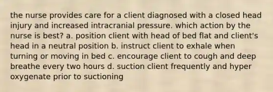 the nurse provides care for a client diagnosed with a closed head injury and increased intracranial pressure. which action by the nurse is best? a. position client with head of bed flat and client's head in a neutral position b. instruct client to exhale when turning or moving in bed c. encourage client to cough and deep breathe every two hours d. suction client frequently and hyper oxygenate prior to suctioning