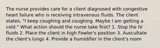 The nurse provides care for a client diagnosed with congestive heart failure who is receiving intravenous fluids. The client states, "I keep coughing and coughing. Maybe I am getting a cold." What action should the nurse take first? 1. Stop the IV fluids 2. Place the client in high Fowler's position 3. Auscultate the client's lungs 4. Provide a humidifier in the client's room