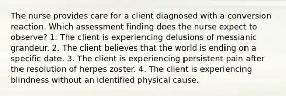 The nurse provides care for a client diagnosed with a conversion reaction. Which assessment finding does the nurse expect to observe? 1. The client is experiencing delusions of messianic grandeur. 2. The client believes that the world is ending on a specific date. 3. The client is experiencing persistent pain after the resolution of herpes zoster. 4. The client is experiencing blindness without an identified physical cause.