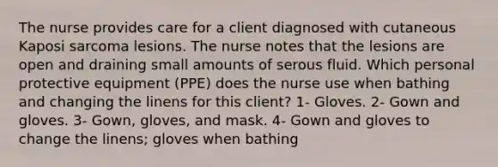 The nurse provides care for a client diagnosed with cutaneous Kaposi sarcoma lesions. The nurse notes that the lesions are open and draining small amounts of serous fluid. Which personal protective equipment (PPE) does the nurse use when bathing and changing the linens for this client? 1- Gloves. 2- Gown and gloves. 3- Gown, gloves, and mask. 4- Gown and gloves to change the linens; gloves when bathing