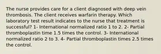 The nurse provides care for a client diagnosed with deep vein thrombosis. The client receives warfarin therapy. Which laboratory test result indicates to the nurse that treatment is successful? 1- International normalized ratio 1 to 2. 2- Partial thromboplastin time 1.5 times the control. 3- International normalized ratio 2 to 3. 4- Partial thromboplastin times 2.5 times the control.