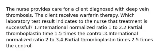 The nurse provides care for a client diagnosed with deep vein thrombosis. The client receives warfarin therapy. Which laboratory test result indicates to the nurse that treatment is successful? 1.International normalized ratio 1 to 2.2.Partial thromboplastin time 1.5 times the control.3.International normalized ratio 2 to 3.4.Partial thromboplastin times 2.5 times the control.