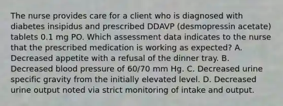 The nurse provides care for a client who is diagnosed with diabetes insipidus and prescribed DDAVP (desmopressin acetate) tablets 0.1 mg PO. Which assessment data indicates to the nurse that the prescribed medication is working as expected? A. Decreased appetite with a refusal of the dinner tray. B. Decreased blood pressure of 60/70 mm Hg. C. Decreased urine specific gravity from the initially elevated level. D. Decreased urine output noted via strict monitoring of intake and output.