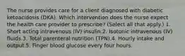 The nurse provides care for a client diagnosed with diabetic ketoacidosis (DKA). Which intervention does the nurse expect the health care provider to prescribe? (Select all that apply.) 1. Short acting intravenous (IV) insulin.2. Isotonic intravenous (IV) fluids.3. Total parenteral nutrition (TPN).4. Hourly intake and output.5. Finger blood glucose every four hours.