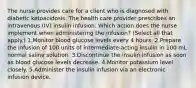 The nurse provides care for a client who is diagnosed with diabetic ketoacidosis. The health care provider prescribes an intravenous (IV) insulin infusion. Which action does the nurse implement when administering the infusion? (Select all that apply.) 1.Monitor blood glucose levels every 4 hours. 2.Prepare the infusion of 100 units of intermediate-acting insulin in 100 mL normal saline solution. 3.Discontinue the insulin infusion as soon as blood glucose levels decrease. 4.Monitor potassium level closely. 5.Administer the insulin infusion via an electronic infusion device.