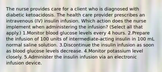 The nurse provides care for a client who is diagnosed with diabetic ketoacidosis. The health care provider prescribes an intravenous (IV) insulin infusion. Which action does the nurse implement when administering the infusion? (Select all that apply.) 1.Monitor blood glucose levels every 4 hours. 2.Prepare the infusion of 100 units of intermediate-acting insulin in 100 mL normal saline solution. 3.Discontinue the insulin infusion as soon as blood glucose levels decrease. 4.Monitor potassium level closely. 5.Administer the insulin infusion via an electronic infusion device.