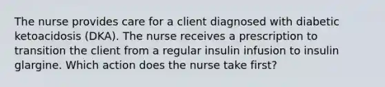 The nurse provides care for a client diagnosed with diabetic ketoacidosis (DKA). The nurse receives a prescription to transition the client from a regular insulin infusion to insulin glargine. Which action does the nurse take first?