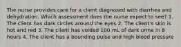 The nurse provides care for a client diagnosed with diarrhea and dehydration. Which assessment does the nurse expect to see? 1. The client has dark circles around the eyes 2. The client's skin is hot and red 3. The client has voided 100 mL of dark urine in 8 hours 4. The client has a bounding pulse and high blood pressure