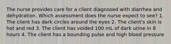 The nurse provides care for a client diagnosed with diarrhea and dehydration. Which assessment does the nurse expect to see? 1. The client has dark circles around the eyes 2. The client's skin is hot and red 3. The client has voided 100 mL of dark urine in 8 hours 4. The client has a bounding pulse and high blood pressure