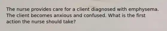 The nurse provides care for a client diagnosed with emphysema. The client becomes anxious and confused. What is the first action the nurse should take?