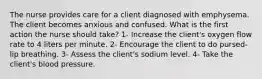 The nurse provides care for a client diagnosed with emphysema. The client becomes anxious and confused. What is the first action the nurse should take? 1- Increase the client's oxygen flow rate to 4 liters per minute. 2- Encourage the client to do pursed-lip breathing. 3- Assess the client's sodium level. 4- Take the client's blood pressure.