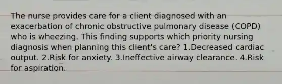 The nurse provides care for a client diagnosed with an exacerbation of chronic obstructive pulmonary disease (COPD) who is wheezing. This finding supports which priority nursing diagnosis when planning this client's care? 1.Decreased cardiac output. 2.Risk for anxiety. 3.Ineffective airway clearance. 4.Risk for aspiration.