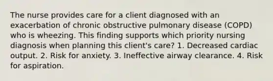 The nurse provides care for a client diagnosed with an exacerbation of chronic obstructive pulmonary disease (COPD) who is wheezing. This finding supports which priority nursing diagnosis when planning this client's care? 1. Decreased cardiac output. 2. Risk for anxiety. 3. Ineffective airway clearance. 4. Risk for aspiration.