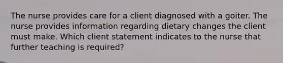 The nurse provides care for a client diagnosed with a goiter. The nurse provides information regarding dietary changes the client must make. Which client statement indicates to the nurse that further teaching is required?