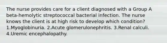 The nurse provides care for a client diagnosed with a Group A beta-hemolytic streptococcal bacterial infection. The nurse knows the client is at high risk to develop which condition? 1.Myoglobinuria. 2.Acute glomerulonephritis. 3.Renal calculi. 4.Uremic encephalopathy.