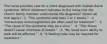 The nurse provides care for a client diagnosed with Guillain-Barré syndrome. Which statement indicates to the nurse that the client's family member understands the diagnosis? (Select all that apply.) - 1. "The syndrome only lasts 1 or 2 weeks." - 2. "Intravenous immunoglobulins are often used for treatment." - 3. "The cause of the syndrome may be a virus." - 4. "This illness doesn't cause shortness of breath." - 5. "My loved one's ability to walk will be affected." - 6. "A feeding tube may be required for treatment."