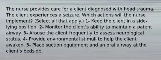 The nurse provides care for a client diagnosed with head trauma. The client experiences a seizure. Which actions will the nurse implement? (Select all that apply.) 1- Keep the client in a side-lying position. 2- Monitor the client's ability to maintain a patent airway. 3- Arouse the client frequently to assess neurological status. 4- Provide environmental stimuli to help the client awaken. 5- Place suction equipment and an oral airway at the client's bedside.