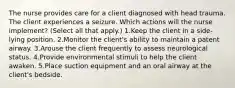 The nurse provides care for a client diagnosed with head trauma. The client experiences a seizure. Which actions will the nurse implement? (Select all that apply.) 1.Keep the client in a side-lying position. 2.Monitor the client's ability to maintain a patent airway. 3.Arouse the client frequently to assess neurological status. 4.Provide environmental stimuli to help the client awaken. 5.Place suction equipment and an oral airway at the client's bedside.