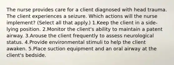 The nurse provides care for a client diagnosed with head trauma. The client experiences a seizure. Which actions will the nurse implement? (Select all that apply.) 1.Keep the client in a side-lying position. 2.Monitor the client's ability to maintain a patent airway. 3.Arouse the client frequently to assess neurological status. 4.Provide environmental stimuli to help the client awaken. 5.Place suction equipment and an oral airway at the client's bedside.