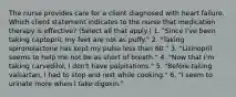 The nurse provides care for a client diagnosed with heart failure. Which client statement indicates to the nurse that medication therapy is effective? (Select all that apply.) 1. "Since I've been taking captopril, my feet are not as puffy." 2. "Taking spironolactone has kept my pulse less than 60." 3. "Lisinopril seems to help me not be as short of breath." 4. "Now that I'm taking carvedilol, I don't have palpitations." 5. "Before taking valsartan, I had to stop and rest while cooking." 6. "I seem to urinate more when I take digoxin."