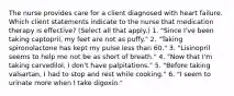 The nurse provides care for a client diagnosed with heart failure. Which client statements indicate to the nurse that medication therapy is effective? (Select all that apply.) 1. "Since I've been taking captopril, my feet are not as puffy." 2. "Taking spironolactone has kept my pulse less than 60." 3. "Lisinopril seems to help me not be as short of breath." 4. "Now that I'm taking carvedilol, I don't have palpitations." 5. "Before taking valsartan, I had to stop and rest while cooking." 6. "I seem to urinate more when I take digoxin."