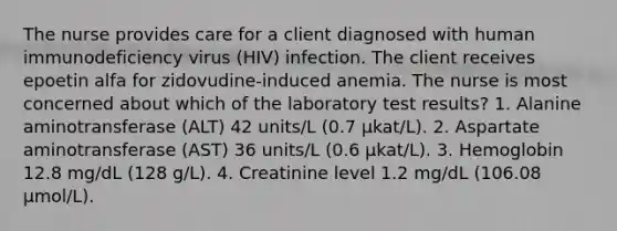 The nurse provides care for a client diagnosed with human immunodeficiency virus (HIV) infection. The client receives epoetin alfa for zidovudine-induced anemia. The nurse is most concerned about which of the laboratory test results? 1. Alanine aminotransferase (ALT) 42 units/L (0.7 µkat/L). 2. Aspartate aminotransferase (AST) 36 units/L (0.6 µkat/L). 3. Hemoglobin 12.8 mg/dL (128 g/L). 4. Creatinine level 1.2 mg/dL (106.08 µmol/L).