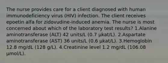 The nurse provides care for a client diagnosed with human immunodeficiency virus (HIV) infection. The client receives epoetin alfa for zidovudine-induced anemia. The nurse is most concerned about which of the laboratory test results? 1.Alanine aminotransferase (ALT) 42 units/L (0.7 µkat/L). 2.Aspartate aminotransferase (AST) 36 units/L (0.6 µkat/L). 3.Hemoglobin 12.8 mg/dL (128 g/L). 4.Creatinine level 1.2 mg/dL (106.08 µmol/L).