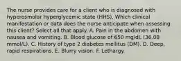 The nurse provides care for a client who is diagnosed with hyperosmolar hyperglycemic state (HHS). Which clinical manifestation or data does the nurse anticipate when assessing this client? Select all that apply. A. Pain in the abdomen with nausea and vomiting. B. Blood glucose of 650 mg/dL (36.08 mmol/L). C. History of type 2 diabetes mellitus (DM). D. Deep, rapid respirations. E. Blurry vision. F. Lethargy.