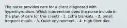 The nurse provides care for a client diagnosed with hyperthyroidism. Which intervention does the nurse include in the plan of care for this client? - 1. Extra blankets. - 2. Small, frequent meals. - 3. Quiet environment. - 4. High-fiber diet.