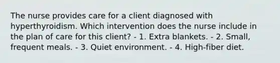 The nurse provides care for a client diagnosed with hyperthyroidism. Which intervention does the nurse include in the plan of care for this client? - 1. Extra blankets. - 2. Small, frequent meals. - 3. Quiet environment. - 4. High-fiber diet.