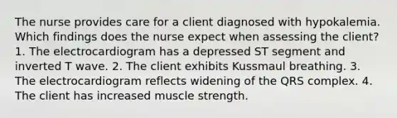 The nurse provides care for a client diagnosed with hypokalemia. Which findings does the nurse expect when assessing the client? 1. The electrocardiogram has a depressed ST segment and inverted T wave. 2. The client exhibits Kussmaul breathing. 3. The electrocardiogram reflects widening of the QRS complex. 4. The client has increased muscle strength.
