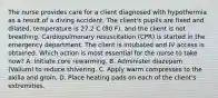 The nurse provides care for a client diagnosed with hypothermia as a result of a diving accident. The client's pupils are fixed and dilated, temperature is 27.2 C (80 F), and the client is not breathing. Cardiopulmonary resuscitation (CPR) is started in the emergency department. The client is intubated and IV access is obtained. Which action is most essential for the nurse to take now? A. Initiate core rewarming. B. Administer diazepam (Valium) to reduce shivering. C. Apply warm compresses to the axilla and groin. D. Place heating pads on each of the client's extremities.