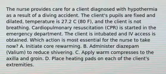 The nurse provides care for a client diagnosed with hypothermia as a result of a diving accident. The client's pupils are fixed and dilated, temperature is 27.2 C (80 F), and the client is not breathing. Cardiopulmonary resuscitation (CPR) is started in the emergency department. The client is intubated and IV access is obtained. Which action is most essential for the nurse to take now? A. Initiate core rewarming. B. Administer diazepam (Valium) to reduce shivering. C. Apply warm compresses to the axilla and groin. D. Place heating pads on each of the client's extremities.