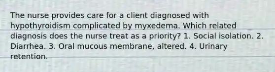 The nurse provides care for a client diagnosed with hypothyroidism complicated by myxedema. Which related diagnosis does the nurse treat as a priority? 1. Social isolation. 2. Diarrhea. 3. Oral mucous membrane, altered. 4. Urinary retention.