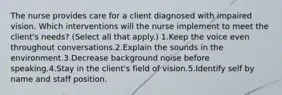 The nurse provides care for a client diagnosed with impaired vision. Which interventions will the nurse implement to meet the client's needs? (Select all that apply.) 1.Keep the voice even throughout conversations.2.Explain the sounds in the environment.3.Decrease background noise before speaking.4.Stay in the client's field of vision.5.Identify self by name and staff position.